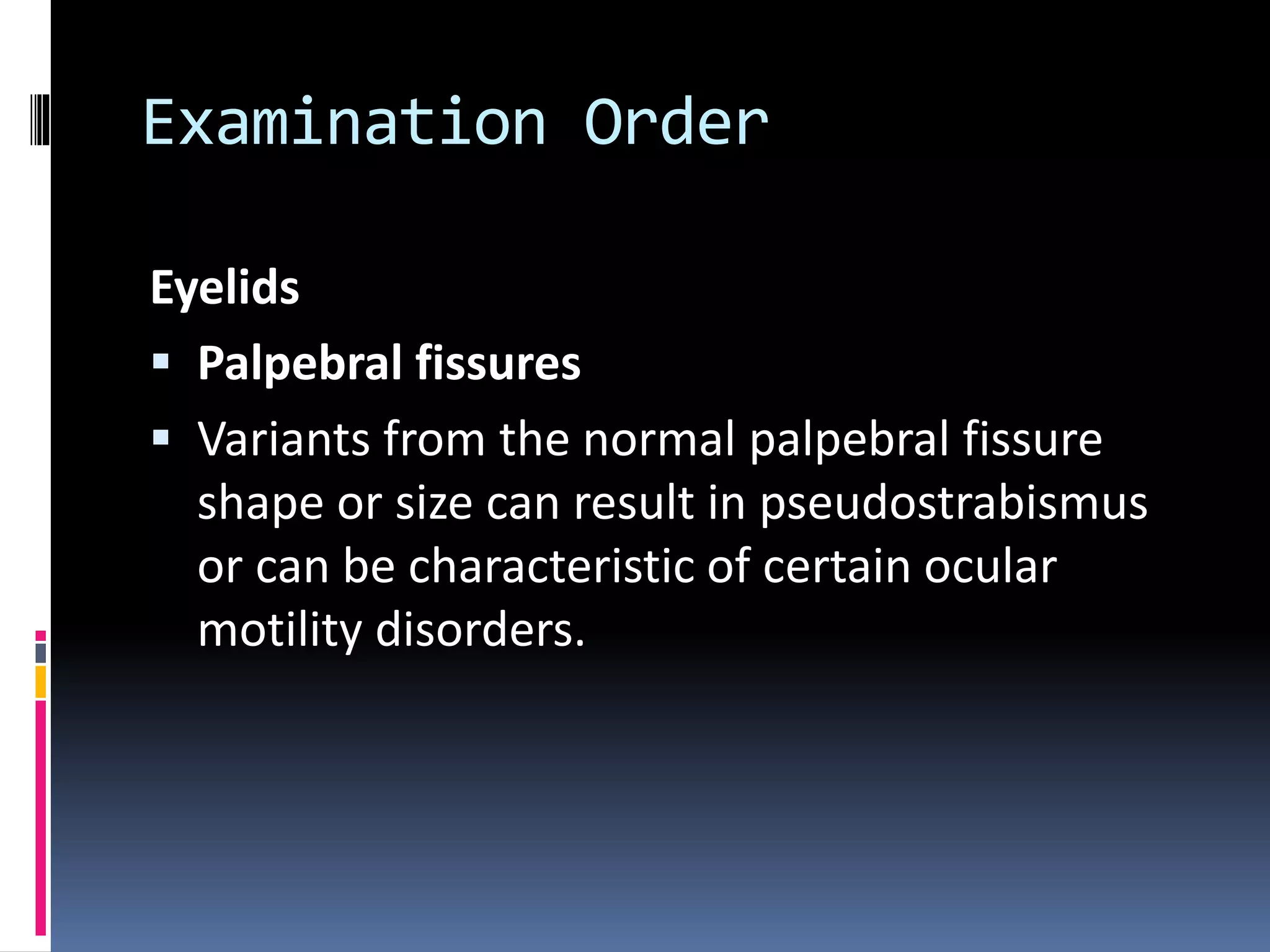 Examination Order
Eyelids
 Palpebral fissures
 Variants from the normal palpebral fissure
shape or size can result in pseudostrabismus
or can be characteristic of certain ocular
motility disorders.
 