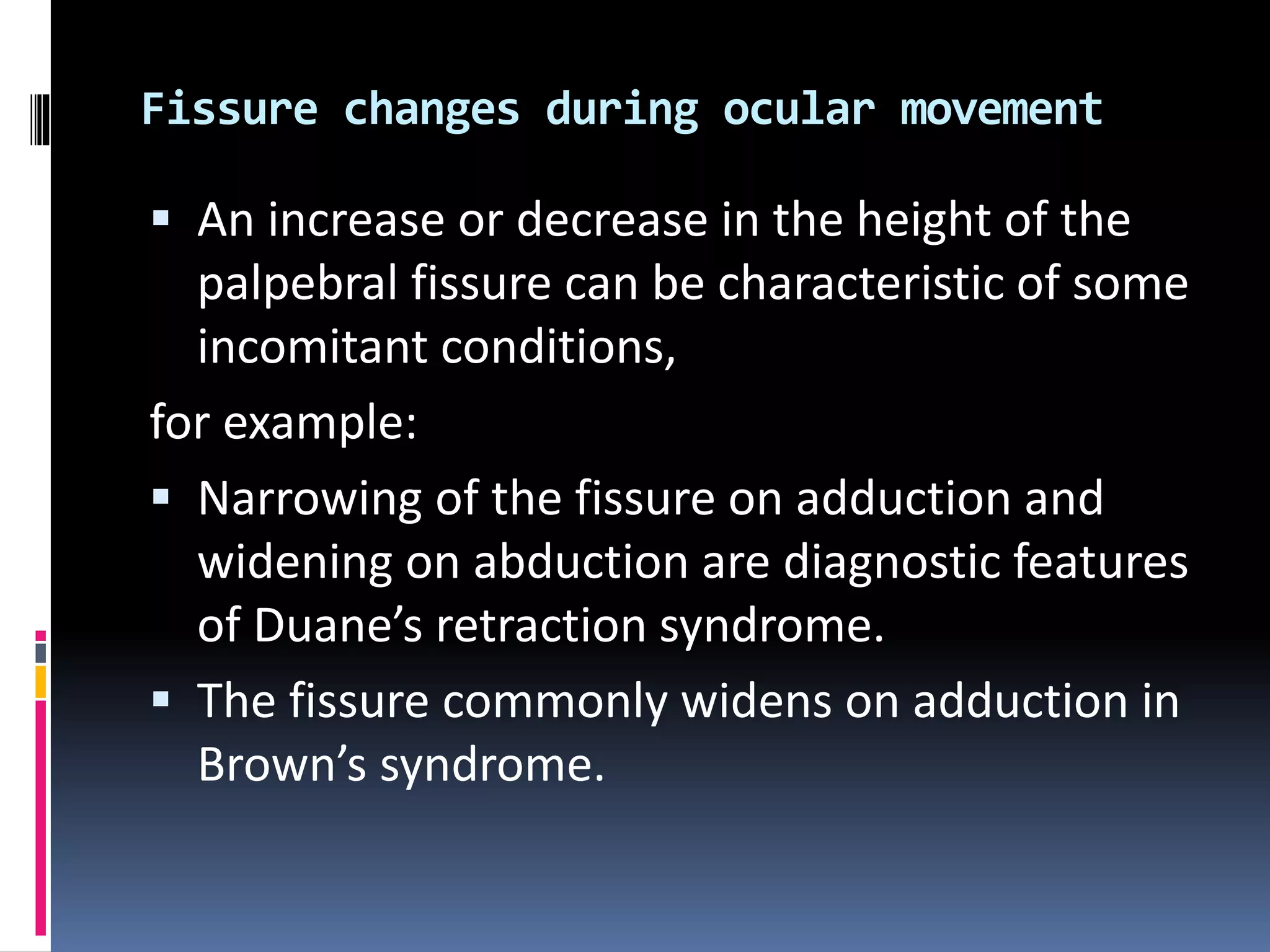 Fissure changes during ocular movement
 An increase or decrease in the height of the
palpebral fissure can be characteristic of some
incomitant conditions,
for example:
 Narrowing of the fissure on adduction and
widening on abduction are diagnostic features
of Duane’s retraction syndrome.
 The fissure commonly widens on adduction in
Brown’s syndrome.
 