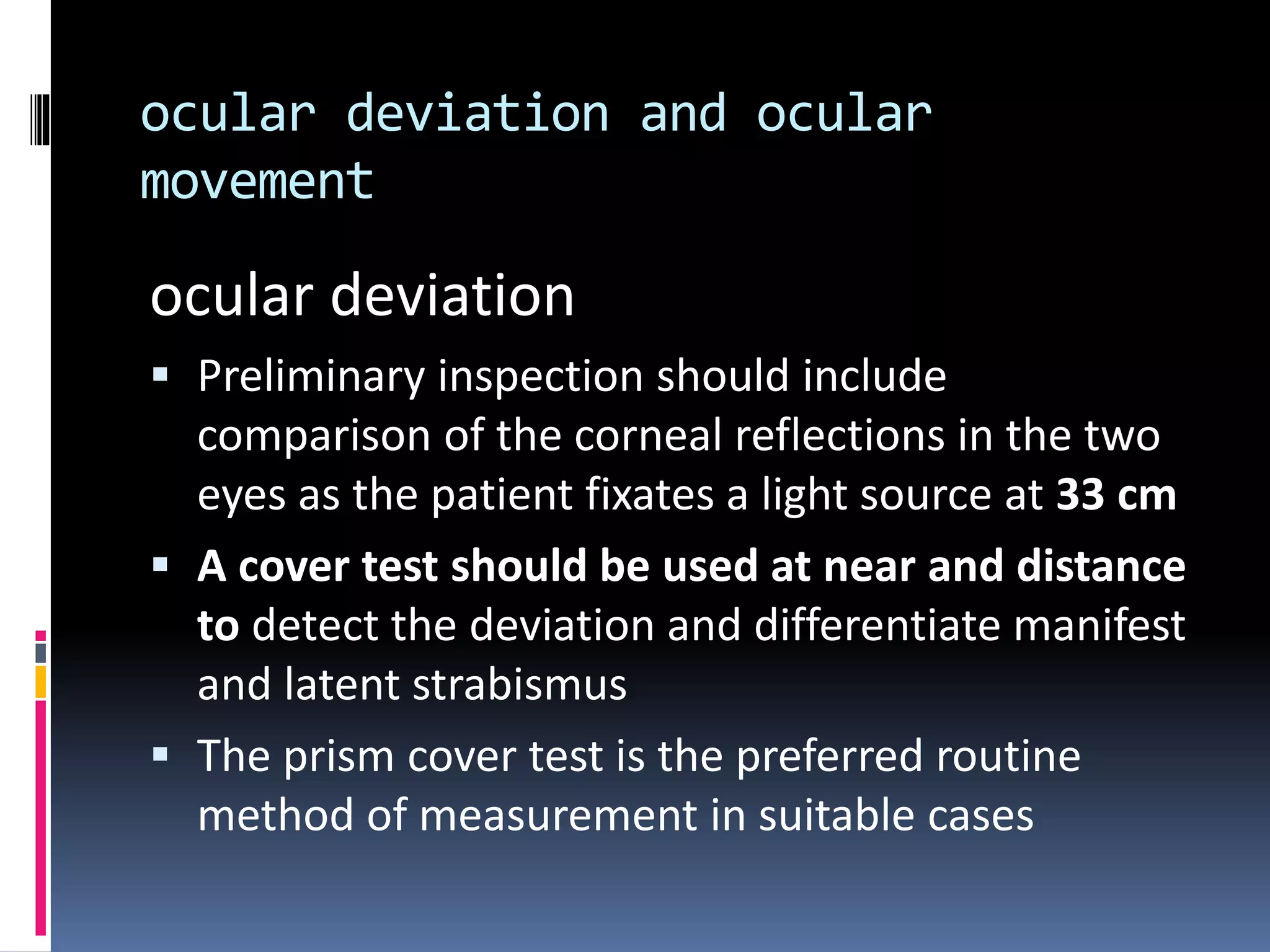 ocular deviation and ocular
movement
ocular deviation
 Preliminary inspection should include
comparison of the corneal reflections in the two
eyes as the patient fixates a light source at 33 cm
 A cover test should be used at near and distance
to detect the deviation and differentiate manifest
and latent strabismus
 The prism cover test is the preferred routine
method of measurement in suitable cases
 