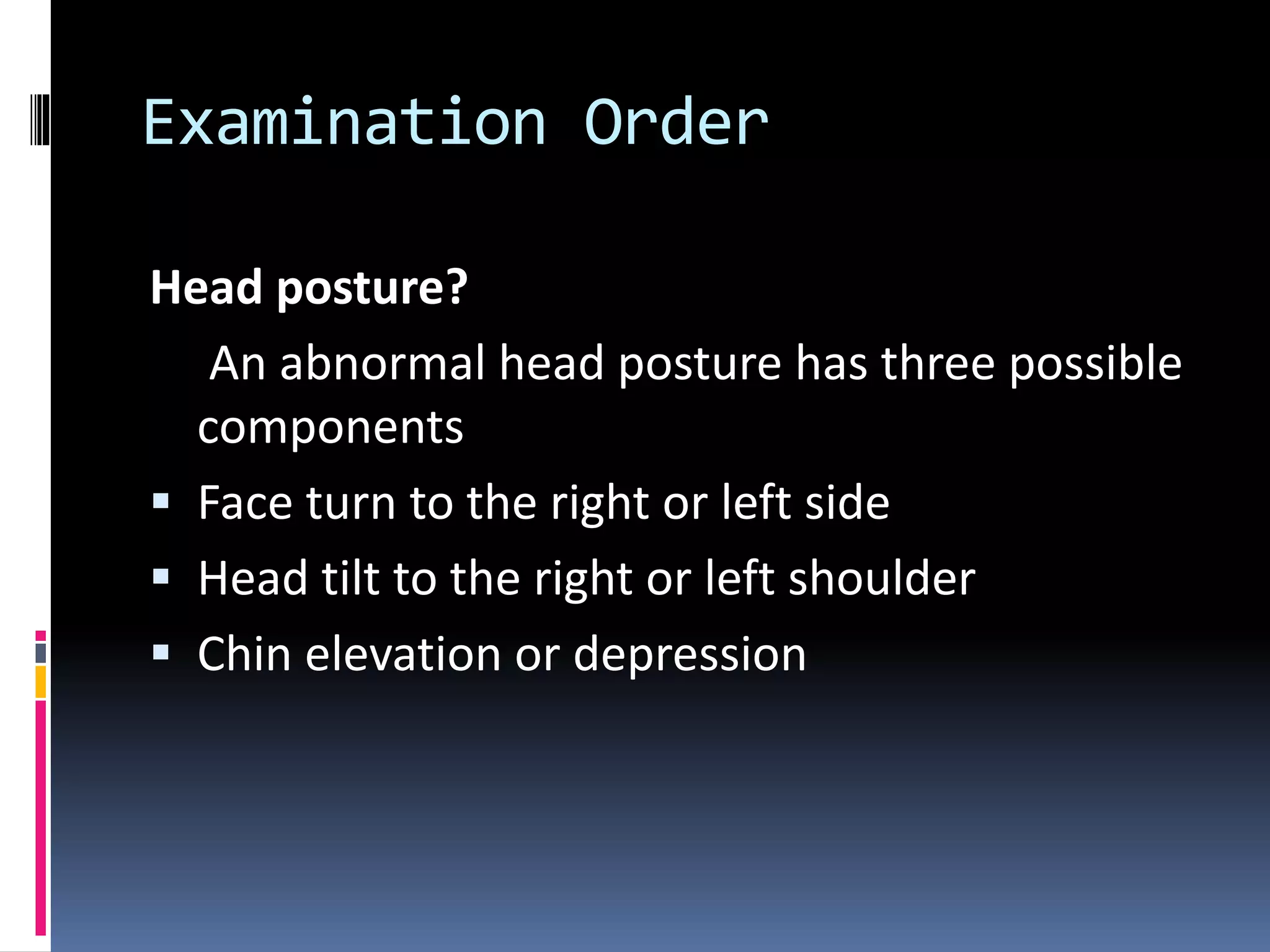 Examination Order
Head posture?
An abnormal head posture has three possible
components
 Face turn to the right or left side
 Head tilt to the right or left shoulder
 Chin elevation or depression
 