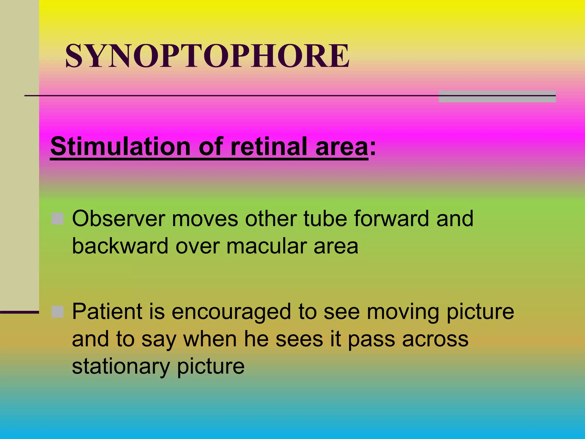 SYNOPTOPHORE
Stimulation of retinal area:
 Observer moves other tube forward and
backward over macular area
 Patient is encouraged to see moving picture
and to say when he sees it pass across
stationary picture
 
