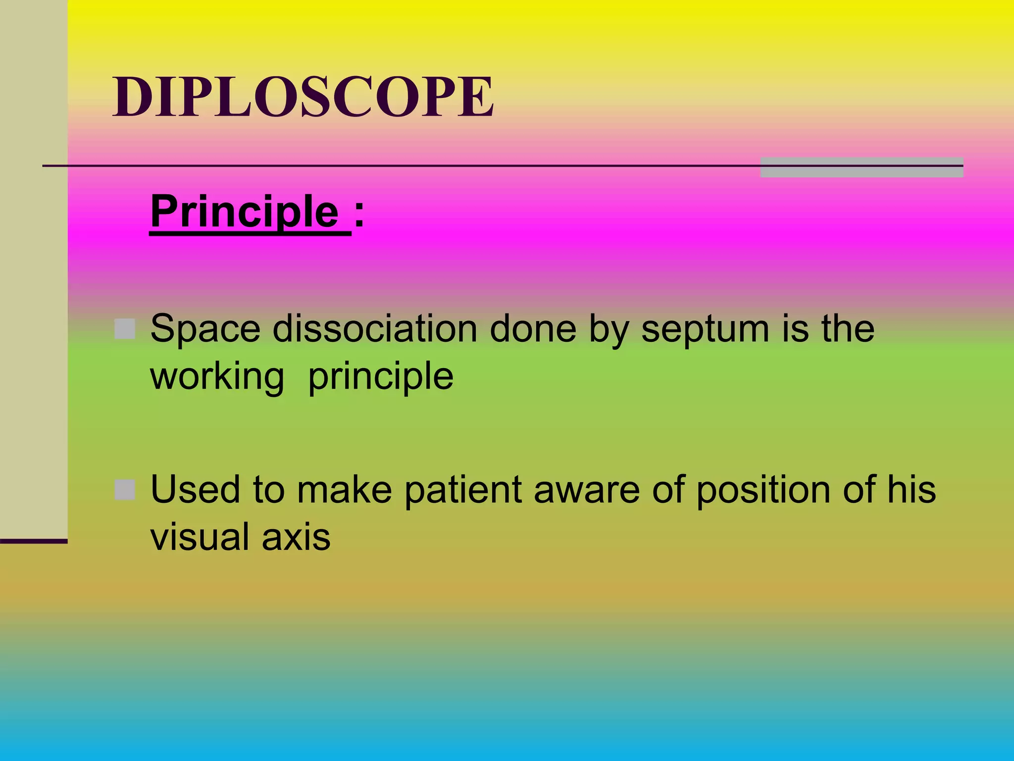 DIPLOSCOPE
Principle :
 Space dissociation done by septum is the
working principle
 Used to make patient aware of position of his
visual axis
 