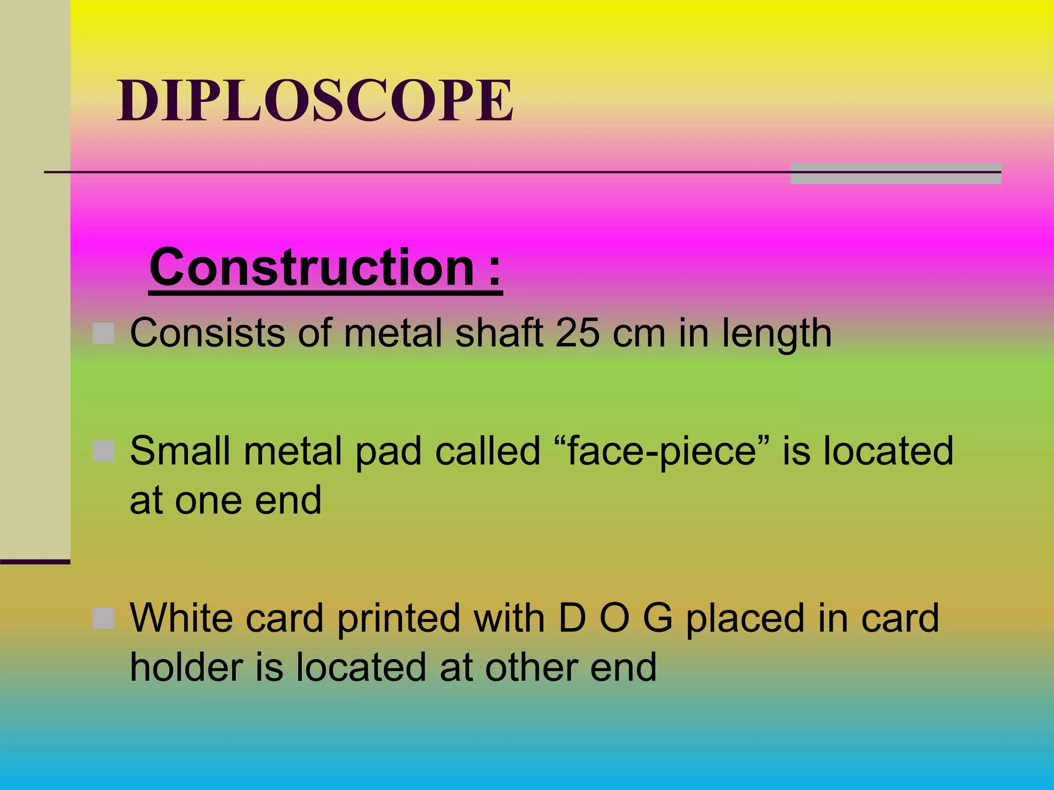 DIPLOSCOPE
Construction :
 Consists of metal shaft 25 cm in length
 Small metal pad called “face-piece” is located
at one end
 White card printed with D O G placed in card
holder is located at other end
 