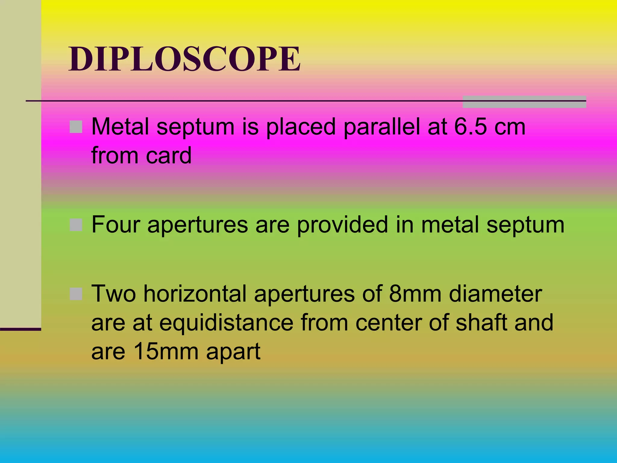 DIPLOSCOPE
 Metal septum is placed parallel at 6.5 cm
from card
 Four apertures are provided in metal septum
 Two horizontal apertures of 8mm diameter
are at equidistance from center of shaft and
are 15mm apart
 