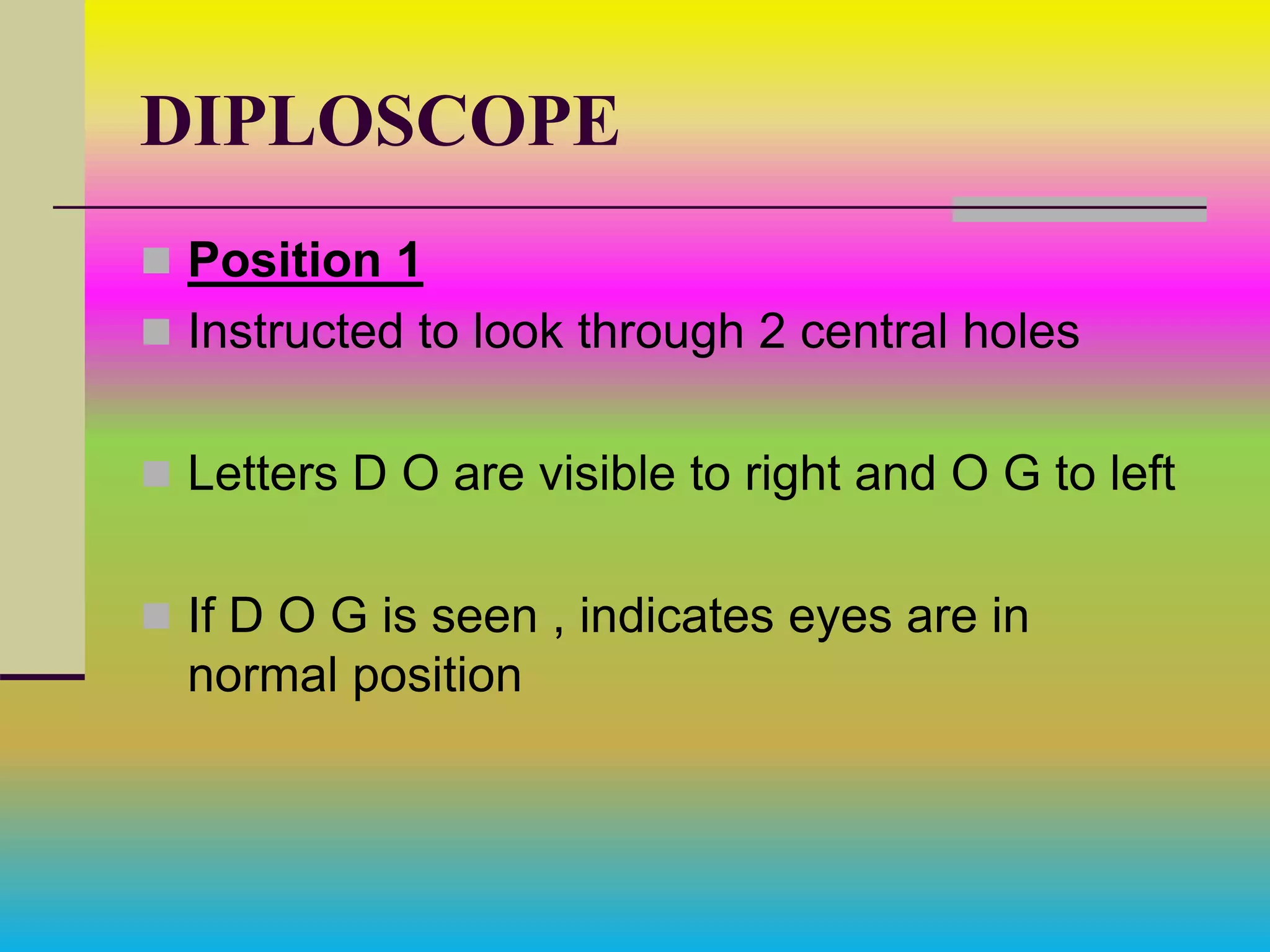 DIPLOSCOPE
 Position 1
 Instructed to look through 2 central holes
 Letters D O are visible to right and O G to left
 If D O G is seen , indicates eyes are in
normal position
 