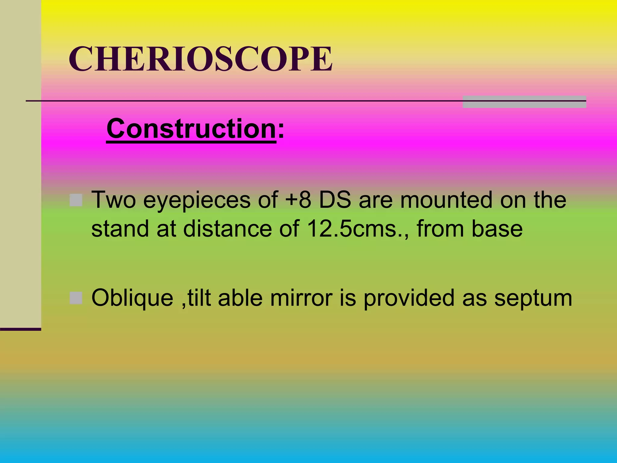 CHERIOSCOPE
Construction:
 Two eyepieces of +8 DS are mounted on the
stand at distance of 12.5cms., from base
 Oblique ,tilt able mirror is provided as septum
 