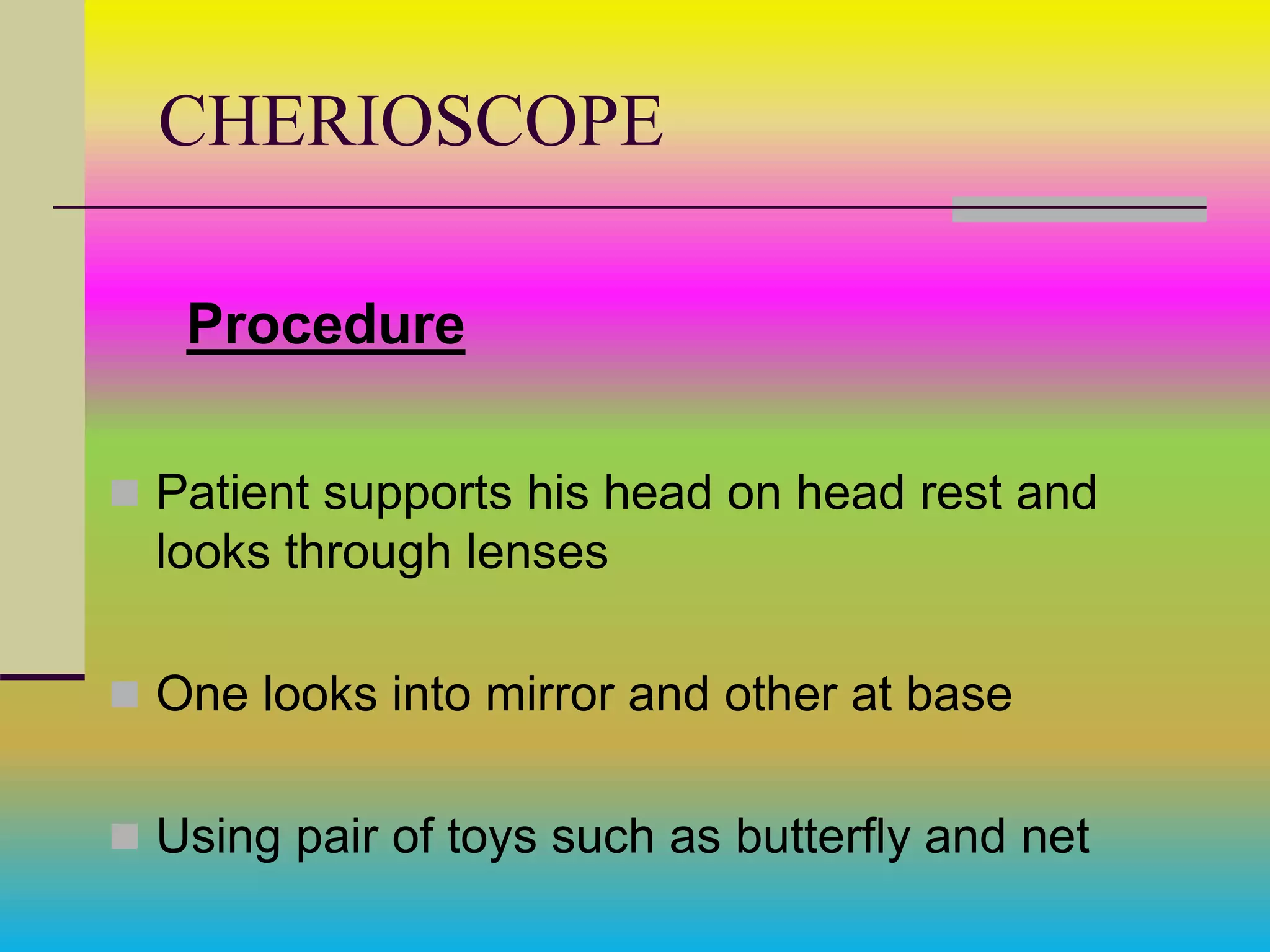 CHERIOSCOPE
Procedure
 Patient supports his head on head rest and
looks through lenses
 One looks into mirror and other at base
 Using pair of toys such as butterfly and net
 