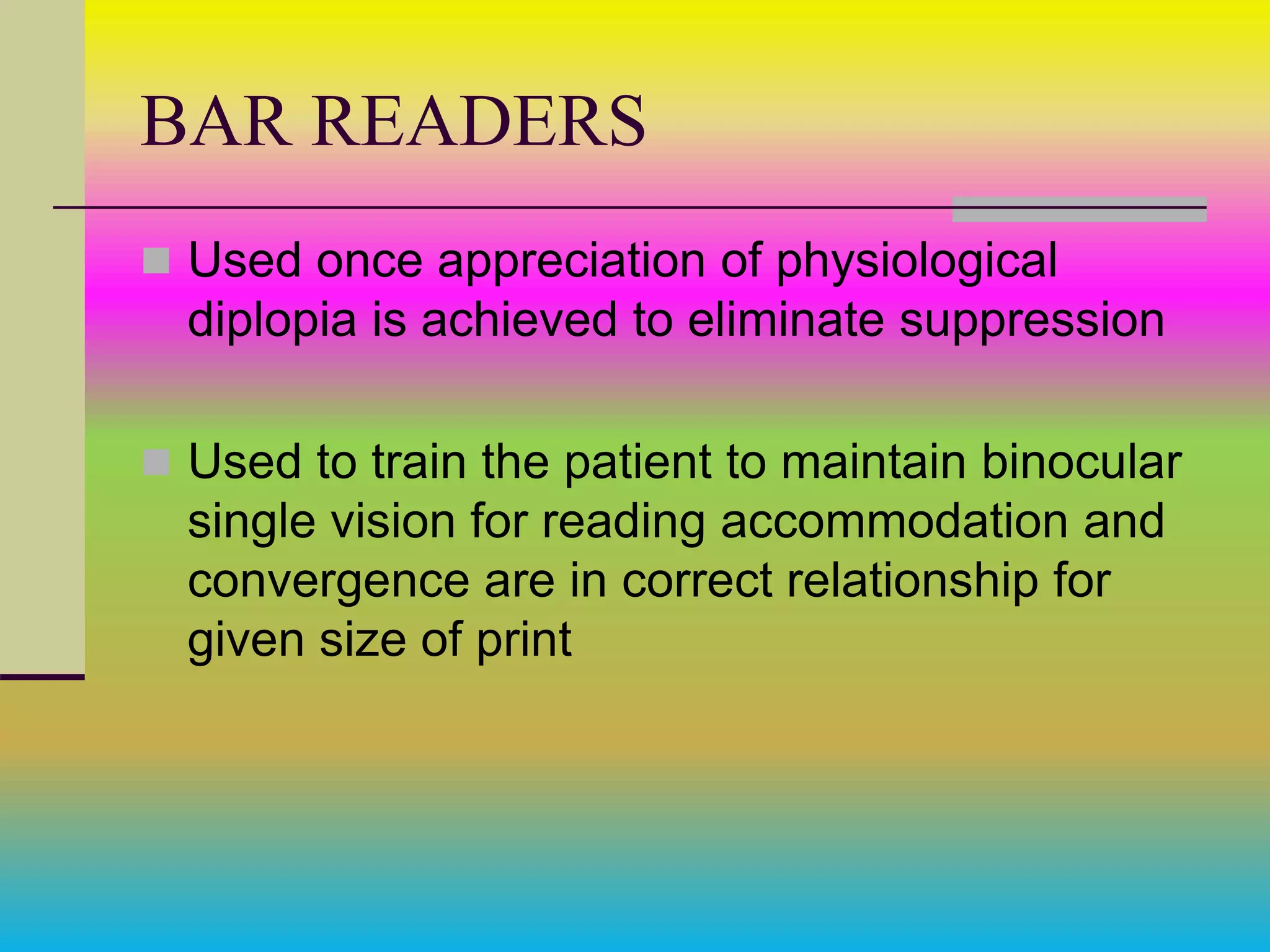 BAR READERS
 Used once appreciation of physiological
diplopia is achieved to eliminate suppression
 Used to train the patient to maintain binocular
single vision for reading accommodation and
convergence are in correct relationship for
given size of print
 