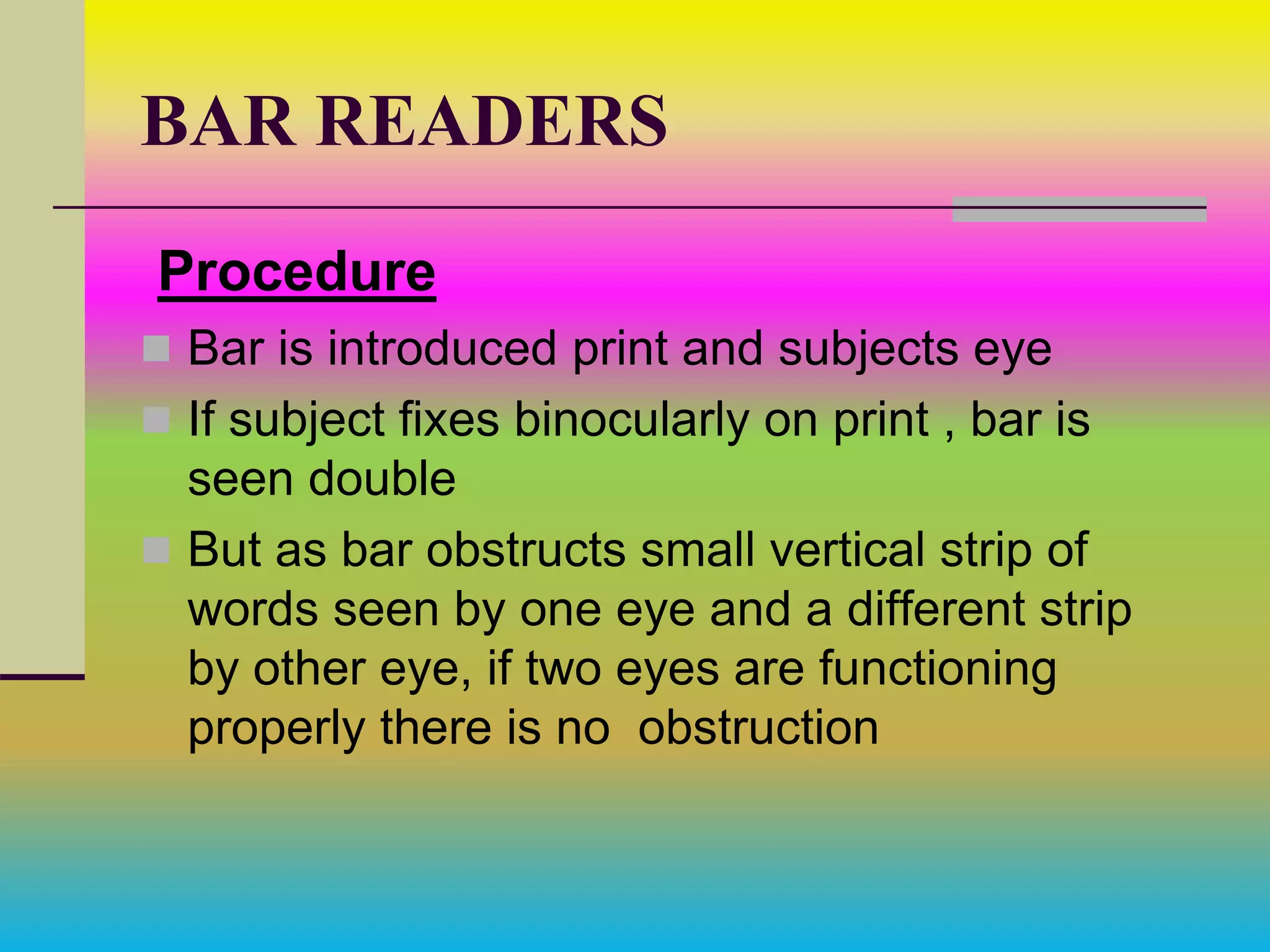BAR READERS
Procedure
 Bar is introduced print and subjects eye
 If subject fixes binocularly on print , bar is
seen double
 But as bar obstructs small vertical strip of
words seen by one eye and a different strip
by other eye, if two eyes are functioning
properly there is no obstruction
 