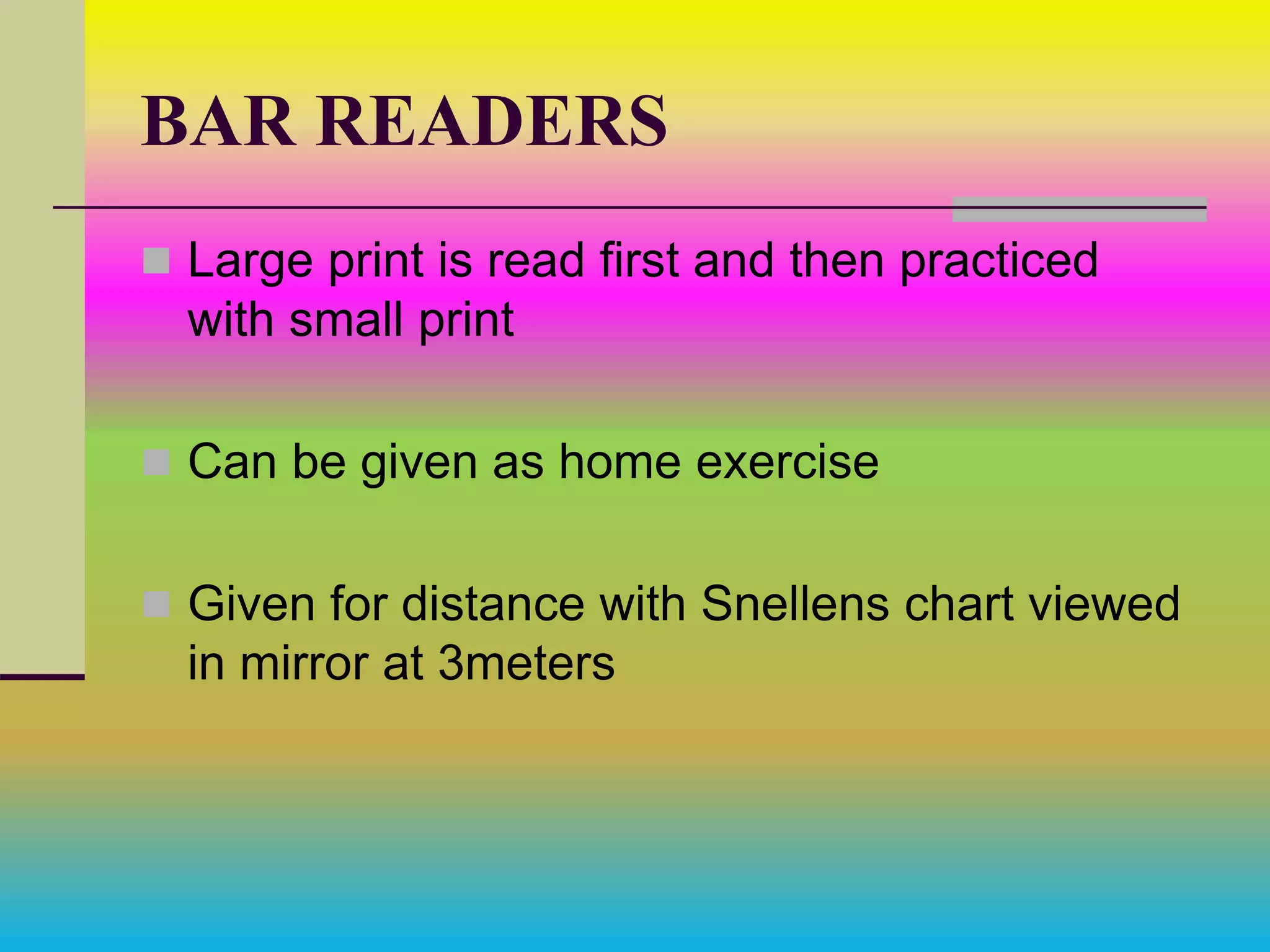 BAR READERS
 Large print is read first and then practiced
with small print
 Can be given as home exercise
 Given for distance with Snellens chart viewed
in mirror at 3meters
 