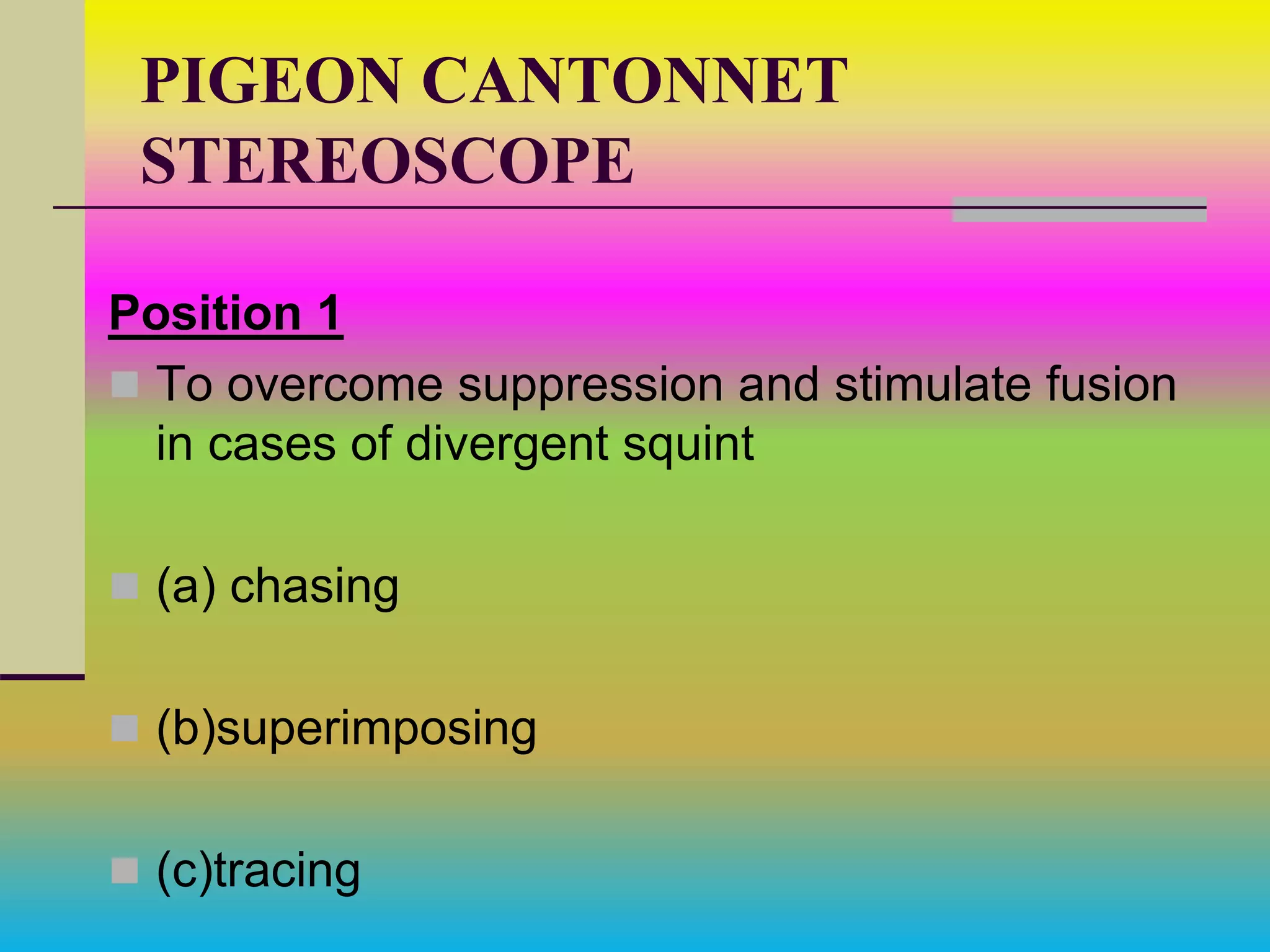 PIGEON CANTONNET
STEREOSCOPE
Position 1
 To overcome suppression and stimulate fusion
in cases of divergent squint
 (a) chasing
 (b)superimposing
 (c)tracing
 