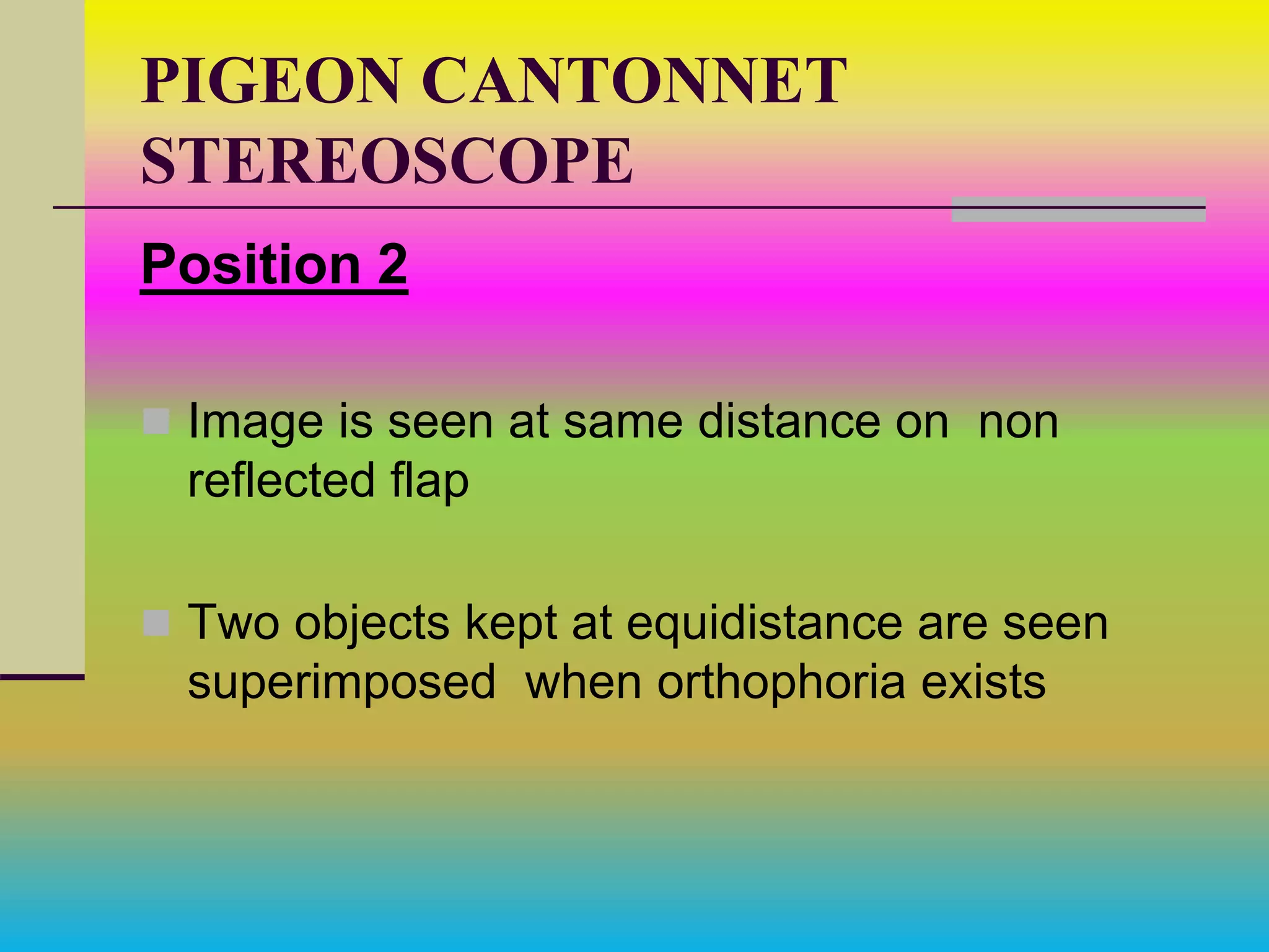 PIGEON CANTONNET
STEREOSCOPE
Position 2
 Image is seen at same distance on non
reflected flap
 Two objects kept at equidistance are seen
superimposed when orthophoria exists
 