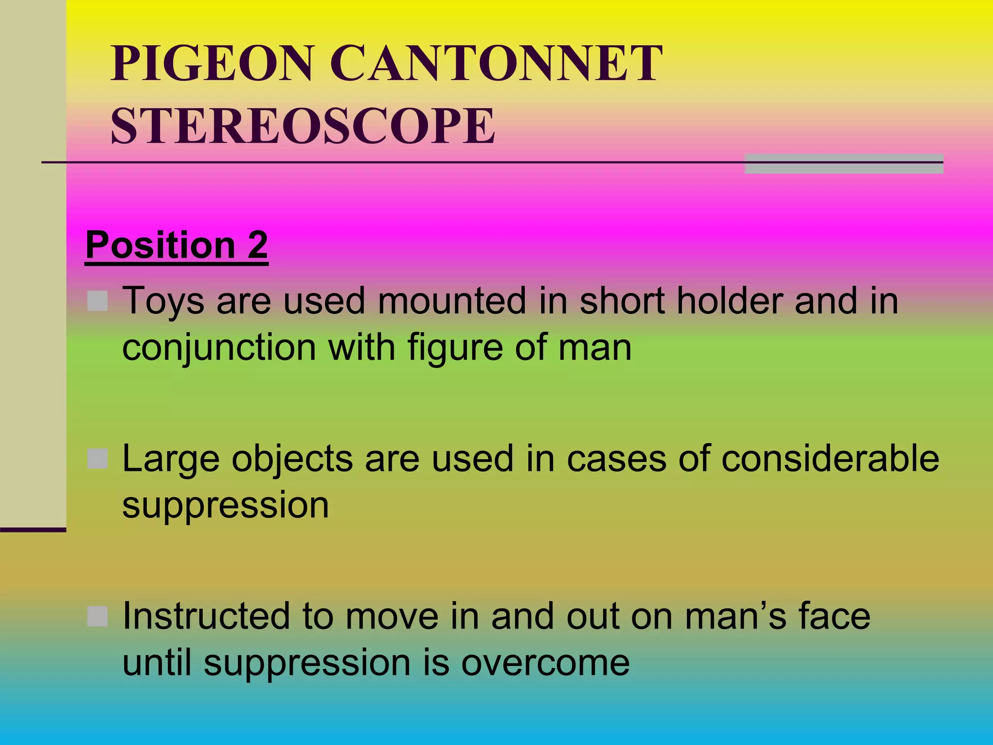 PIGEON CANTONNET
STEREOSCOPE
Position 2
 Toys are used mounted in short holder and in
conjunction with figure of man
 Large objects are used in cases of considerable
suppression
 Instructed to move in and out on man’s face
until suppression is overcome
 