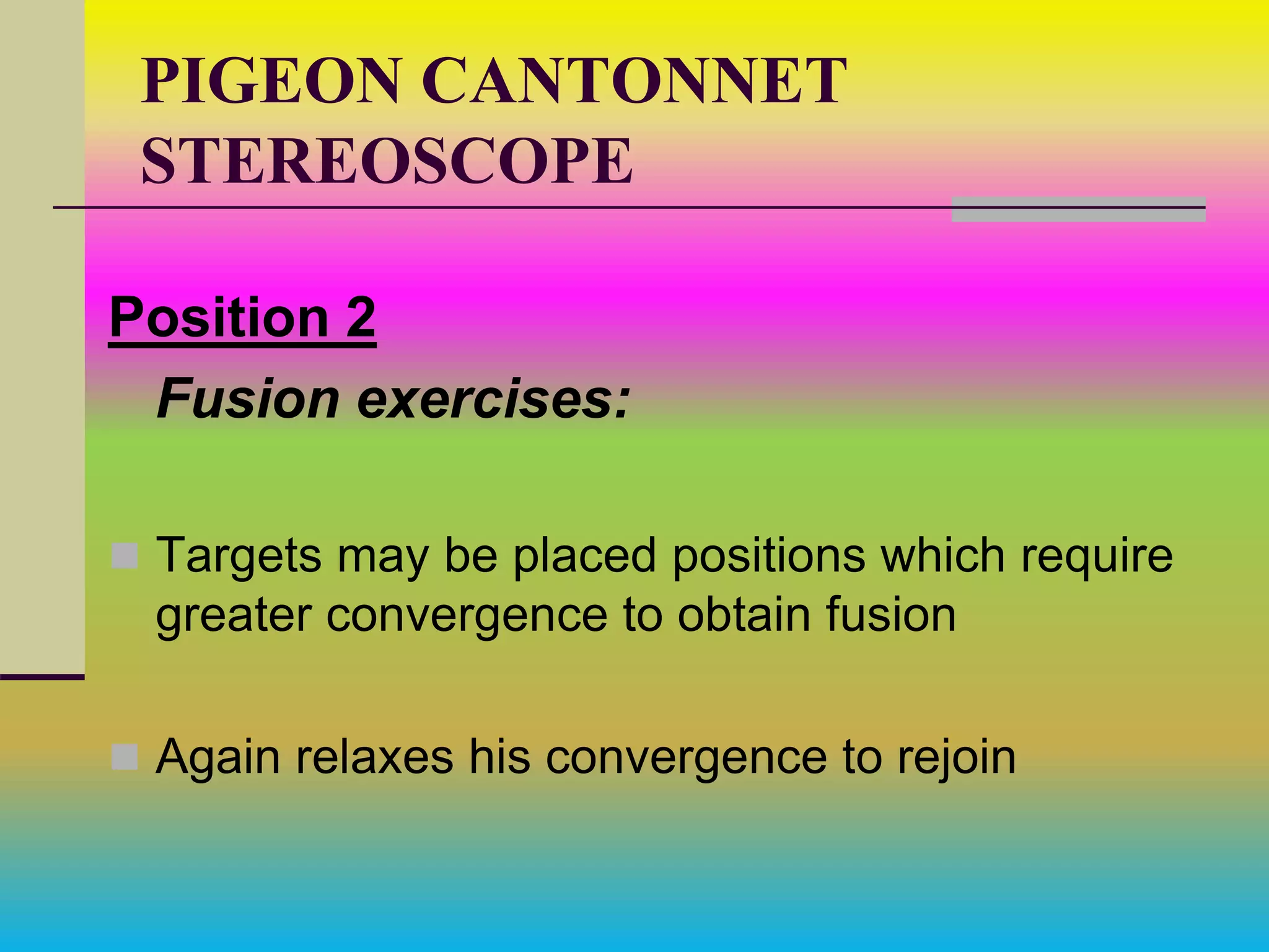 PIGEON CANTONNET
STEREOSCOPE
Position 2
Fusion exercises:
 Targets may be placed positions which require
greater convergence to obtain fusion
 Again relaxes his convergence to rejoin
 