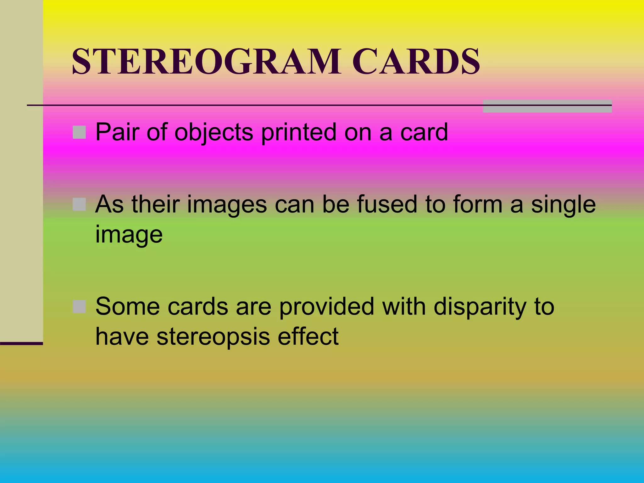 STEREOGRAM CARDS
 Pair of objects printed on a card
 As their images can be fused to form a single
image
 Some cards are provided with disparity to
have stereopsis effect
 