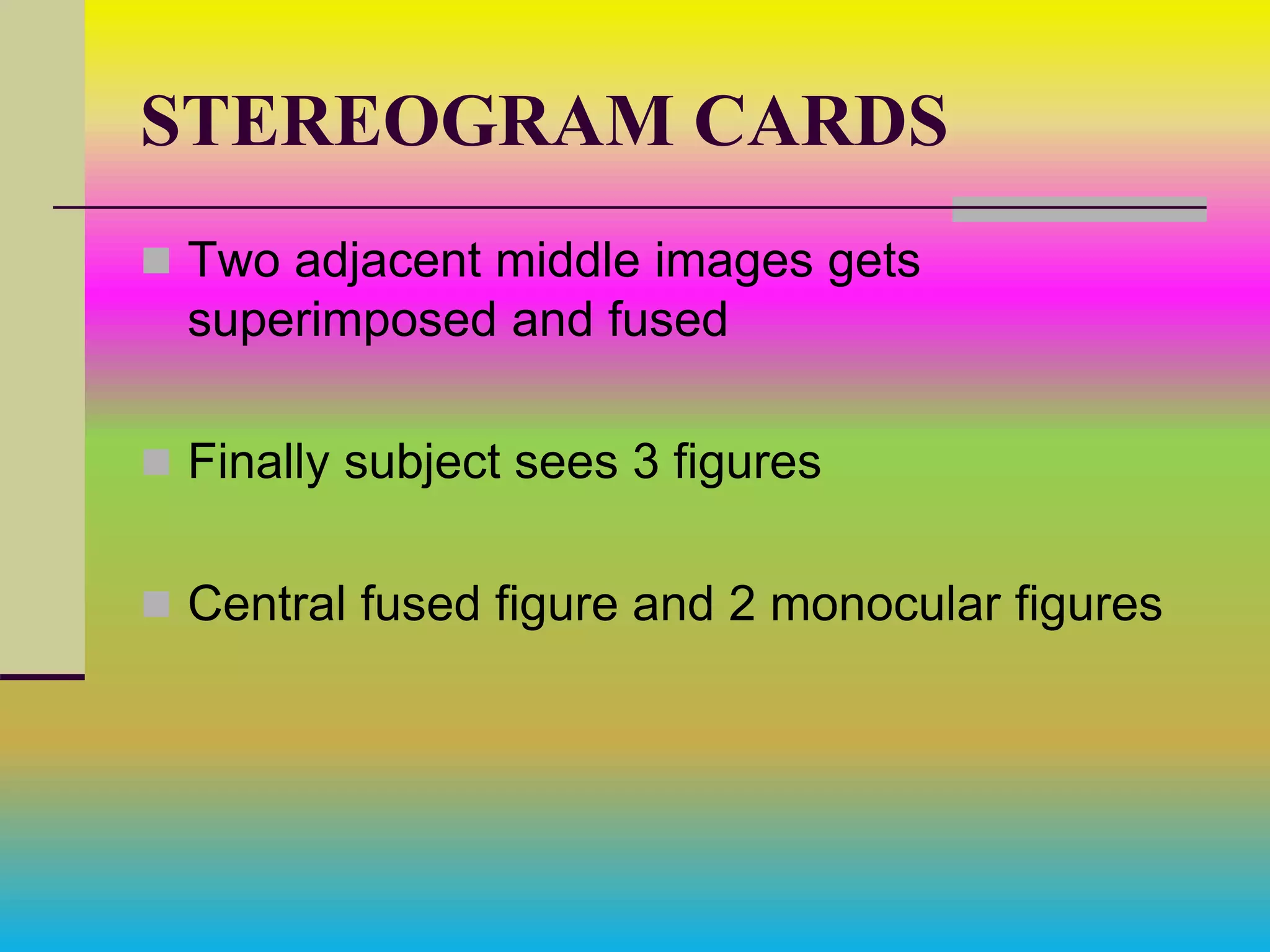 STEREOGRAM CARDS
 Two adjacent middle images gets
superimposed and fused
 Finally subject sees 3 figures
 Central fused figure and 2 monocular figures
 