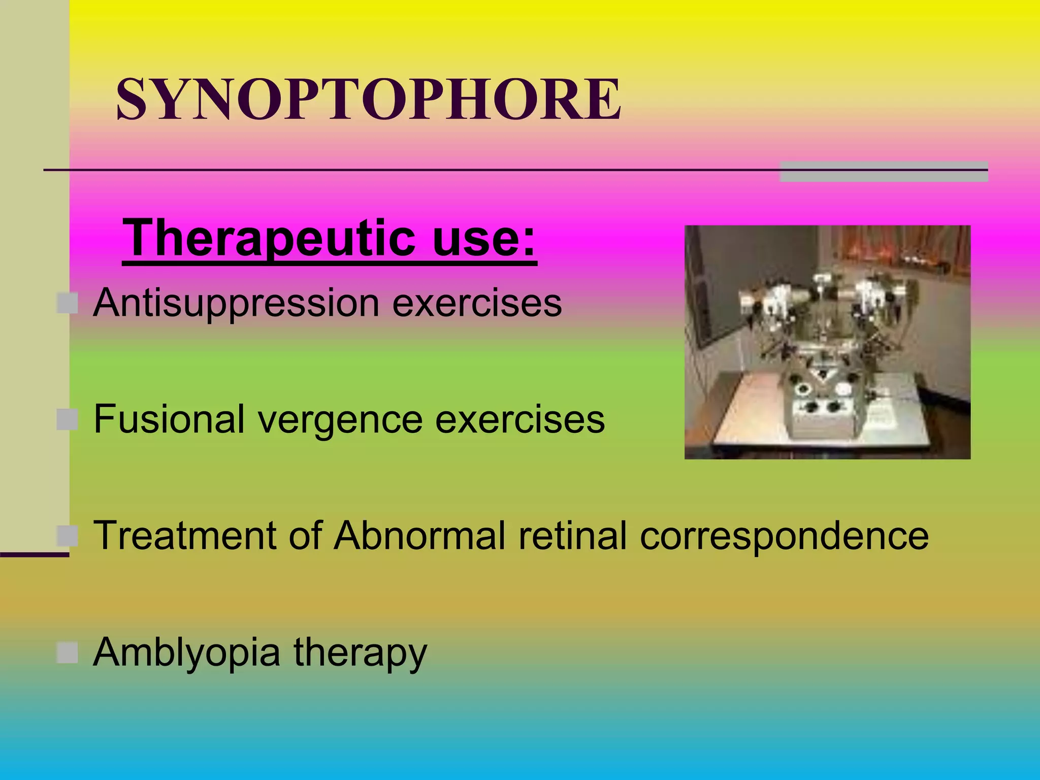 SYNOPTOPHORE
Therapeutic use:
 Antisuppression exercises
 Fusional vergence exercises
 Treatment of Abnormal retinal correspondence
 Amblyopia therapy
 