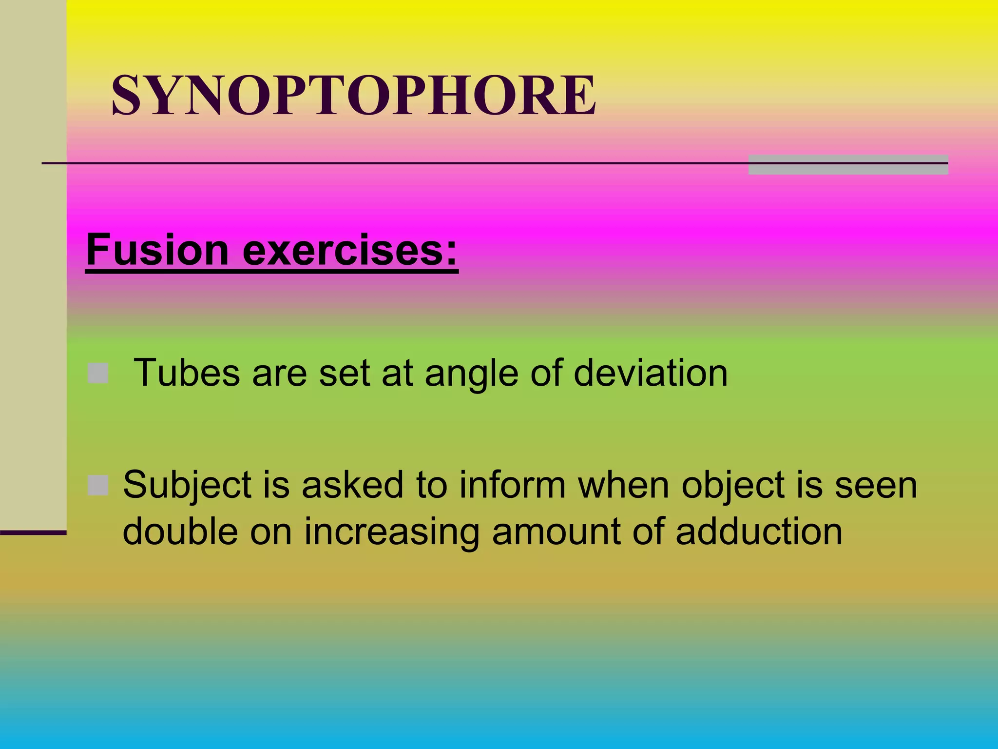 SYNOPTOPHORE
Fusion exercises:
 Tubes are set at angle of deviation
 Subject is asked to inform when object is seen
double on increasing amount of adduction
 