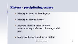 History - precipitating causes
History of head or face injury
History of recent illness
Any eye disease prior to onset
necessitating occlusion of one eye with
pad.
Maternal history and birth history
Optom. Ankit Varshney 10
 