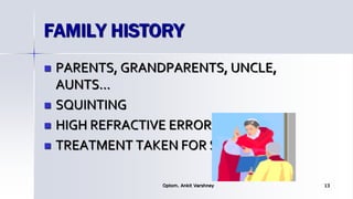 FAMILY HISTORY
 PARENTS, GRANDPARENTS, UNCLE,
AUNTS…
 SQUINTING
 HIGH REFRACTIVE ERROR
 TREATMENT TAKEN FOR SQUINTS.
Optom. Ankit Varshney 13
 