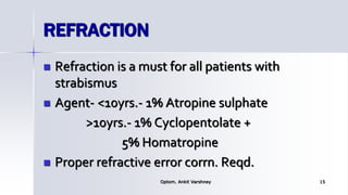 REFRACTION
 Refraction is a must for all patients with
strabismus
 Agent- <10yrs.- 1% Atropine sulphate
>10yrs.- 1% Cyclopentolate +
5% Homatropine
 Proper refractive error corrn. Reqd.
Optom. Ankit Varshney 15
 