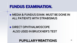 FUNDUS EXAMINATION.
 MEDIA & FUNDUS EXAM. MUST BE DONE IN
ALL PATIENTS WITH STRABISMUS
 DIRECT OPHTHALMOSCOPE
ALSO USED IN BRUCKNER’S TEST
PUPILLARY REACTIONSOptom. Ankit Varshney 16
 