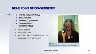 NEAR POINT OF CONVERGENCE
 PRINCE RULE, RAF RULE
 BREAK POINT
 NORMAL – 5 TO 10 cm
 CONVERGENCE
MAINTAINANCE
Optom. Ankit Varshney 17
• <5 EXCESSIVE
• >10 DEFECTIVE
• ACCOM.TARGETWITH SUBJECTIVE
AND OBJECTIVE METHODS
 