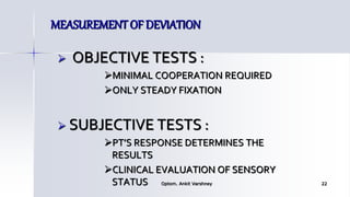 MEASUREMENT OF DEVIATION
 OBJECTIVE TESTS :
MINIMAL COOPERATION REQUIRED
ONLY STEADY FIXATION
 SUBJECTIVE TESTS :
PT’S RESPONSE DETERMINES THE
RESULTS
CLINICAL EVALUATION OF SENSORY
STATUS Optom. Ankit Varshney 22
 