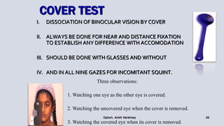 COVER TEST
I. DISSOCIATION OF BINOCULAR VISION BY COVER
II. ALWAYS BE DONE FOR NEAR AND DISTANCE FIXATION
TO ESTABLISH ANY DIFFERENCE WITH ACCOMODATION
III. SHOULD BE DONE WITH GLASSES AND WITHOUT
IV. AND IN ALL NINE GAZES FOR INCOMITANT SQUINT.
Optom. Ankit Varshney 26
Three observations:
1. Watching one eye as the other eye is covered.
2. Watching the uncovered eye when the cover is removed.
3. Watching the covered eye when its cover is removed.
 