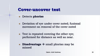 Cover-uncover test
Detects phorias
Deviation of eye under cover noted; fusional
movement on removal of the cover noted
Test is repeated covering the other eye;
performed for distance as well as near.
Disadvantage  small phorias may be
missed
Optom. Ankit Varshney 30
 