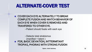 ALTERNATE-COVER TEST
 COVER EACH EYE ALTERNATELY TO BREAK
COMPLETE FUSION AND WATCH BEHAVIOR OF
EACH EYE WHEN COVER IS REMOVED AND
TRANFERED TO OTHER EYE.
 FOR, BASIC DEVIATION, INTTERMITANT
TROPIAS, PHORIAS WITH STRONG FUSION
Optom. Ankit Varshney 32
• Patient should fixate with each eye
• Detects total strabismus
(manifest + latent )
 