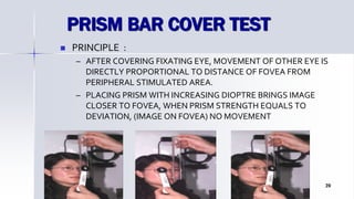 PRISM BAR COVER TEST
 PRINCIPLE :
– AFTER COVERING FIXATING EYE, MOVEMENT OF OTHER EYE IS
DIRECTLY PROPORTIONAL TO DISTANCE OF FOVEA FROM
PERIPHERAL STIMULATED AREA.
– PLACING PRISM WITH INCREASING DIOPTRE BRINGS IMAGE
CLOSER TO FOVEA, WHEN PRISM STRENGTH EQUALS TO
DEVIATION, (IMAGE ON FOVEA) NO MOVEMENT
Optom. Ankit Varshney 39
 