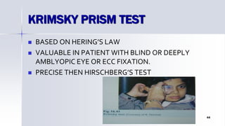 KRIMSKY PRISM TEST
 BASED ON HERING’S LAW
 VALUABLE IN PATIENT WITH BLIND OR DEEPLY
AMBLYOPIC EYE OR ECC FIXATION.
 PRECISE THEN HIRSCHBERG’S TEST
Optom. Ankit Varshney 44
 