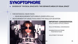 SYNOPTOPHORE
 DIVISION OF “ PHYSICAL SPACE INTO TWO SEPARATE AREAS OF VISUAL SPACE”
Optom. Ankit Varshney 46
• FOR DISTANCE & NEARVISION:
– NEAR MEASUREMENTWITH MINUS LENSES (IPD 6 cms)
• MEASUREMENTOF SUBJECTIVE & OBJECTIVEANGLE OF DEVIATION
FOCAL PLANE AT OPTICAL INFINITY
ROLE OF PROXIMAL CONVERGENCE
EXAMINATION IN EXTREME
POSITION OF GAZE
ADJUSTMENT FOR NEAR
IMPORTANT CONSIDERATION
 