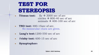 TEST FOR
STEREOPSIS
Titmus test: fly  3000 sec of arc
circles  800-40 sec of arc
animals  400-100 sec of arc
TNO test: 480-15sec of arc.
No monocular clues are given.
Lang’s test:1200-550 sec of arc
Frisby test: 600-15 sec of arc
Synaptophore
Optom. Ankit Varshney 49
 