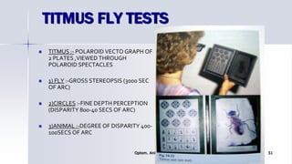 TITMUS FLY TESTS
 TITMUS :- POLAROID VECTO GRAPH OF
2 PLATES ,VIEWED THROUGH
POLAROID SPECTACLES
 1) FLY :-GROSS STEREOPSIS (3000 SEC
OF ARC)
 2)CIRCLES :-FINE DEPTH PERCEPTION
(DISPARITY 800-40 SECS OF ARC)
 3)ANIMAL :-DEGREE OF DISPARITY 400-
100SECS OF ARC
Optom. Ankit Varshney 51
 