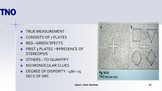 TNO
 TRUE MEASUREMENT
 CONSISTS OF 7 PLATES
 RED –GREEN SPECTS
 FIRST 3 PLATES :PRESENCE OF
STEREOPSIS
 OTHERS :-TO QUANTIFY
 NO MONOCULAR CLUES
 DEGREE OF DISPERITY :-480 -15
SECS OF ARC
Optom. Ankit Varshney 52
 