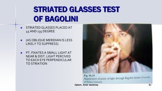 STRIATED GLASSES TEST
OF BAGOLINI
 STRIATED GLASSES PLACED AT
45 AND 135 DEGREE
 (AS OBLIQUE MERIDIAN IS LESS
LIKELY TO SUPPRESS)
 PT. FIXATES A SMALL LIGHT AT
NEAR & DIST. LIGHT PERCIVED
TO EACH EYE PERPENDICULAR
TO STRIATION.
Optom. Ankit Varshney 61
 