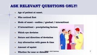ASK RELEVANT QUESTIONS ONLY!
Age of patient at onset.
Who noticed first
Mode of onset – sudden / gradual / intermittent
If intermittent – precipitating factors
Which eye deviates
Nature and direction of deviation
Any alternation with gazes & time
Amount of squint
Whether for near or distanceOptom. Ankit Varshney 7
 