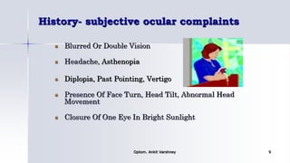 History- subjective ocular complaints
Blurred Or Double Vision
Headache, Asthenopia
Diplopia, Past Pointing, Vertigo
Presence Of Face Turn, Head Tilt, Abnormal Head
Movement
Closure Of One Eye In Bright Sunlight
Optom. Ankit Varshney 9
 