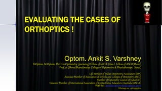 EVALUATING THE CASES OF
ORTHOPTICS !
Optom. Ankit S. Varshney
B.Optom, M.Optom, Ph.D. in Optometry (pursuing) Fellow of IACLE (Aus.), Fellow of ASCO(Mum.)
Prof. at (Shree Bharatimaiya College of Optometry & Physiotherapy, Surat)
Life Member of Indian Optometric Association (IOA)
Associate Member of Association of Schools and Colleges of Optometry(ASCO)
Member of Optometry Council of India(OCI)
Educator Member of International Association of Contact lense Educators (Australia)(IACLE)
Mail id: ankitsvarshney@yahoo.com
Whatsapp no. +918155955820
 