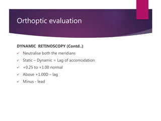 Orthoptic evaluation
DYNAMIC RETINOSCOPY (Contd..)
 Neutralise both the meridians
 Static – Dynamic = Lag of accomodatio...