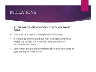 INDICATIONS
 BLURRING OF VISION MORE AT DISTANCE THAN
NEAR
 This may be a case of Divergence Insufficiency.
 It should ...