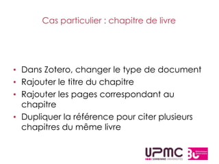 Cas particulier : chapitre de livre




• Dans Zotero, changer le type de document
• Rajouter le titre du chapitre
• Rajouter les pages correspondant au
  chapitre
• Dupliquer la référence pour citer plusieurs
  chapitres du même livre
 