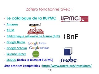 Zotero fonctionne avec :

- Le catalogue de la BUPMC
- Amazon
- BIUM
- Bibliothèque nationale de France (BnF)
- Google Books
- Google Scholar
- Science Direct
- SUDOC (inclus la BIUM et l’UPMC)
Liste des sites compatibles : http://www.zotero.org/translators/
                                13
 