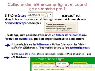 Collecter des références en ligne : et quand
              ça ne marche pas ?
Si l’icône Zotero                           n’apparaît pas
dans la barre d’adresse ou si l’enregistrement échoue (pb avec
ScienceDirect par exemple),


il reste toujours possible d’exporter un fichier de références au
format RIS ou BibTex, que l’on importera ensuite dans Zotero
     Si l’on a choisi dans les Préférences « Utiliser Zotero pour les fichiers
     RIS/Refer téléchargés », l’import dans Zotero se fera automatiquement

    Pour le Web of Science, choisir seulement la base « Web of Science », pas
    « All Databases »
 