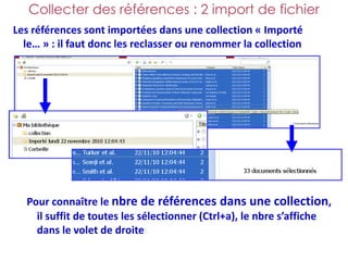 Collecter des références : 2 import de fichier
Les références sont importées dans une collection « Importé
  le… » : il faut donc les reclasser ou renommer la collection




  Pour connaître le nbre de références dans une collection,
    il suffit de toutes les sélectionner (Ctrl+a), le nbre s’affiche
    dans le volet de droite
 