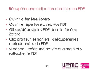 Récupérer une collection d’articles en PDF

• Ouvrir la fenêtre Zotero
• Ouvrir le répertoire avec vos PDF
• Glisser/déposer les PDF dans la fenêtre
  Zotero
• Clic droit sur les fichiers : « récupérer les
  métadonnées du PDF »
• Si échec : créer une notice à la main et y
  rattacher le PDF


                        22
 