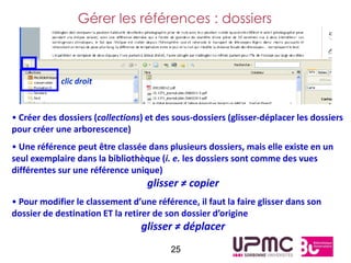 Gérer les références : dossiers



            clic droit



• Créer des dossiers (collections) et des sous-dossiers (glisser-déplacer les dossiers
pour créer une arborescence)
• Une référence peut être classée dans plusieurs dossiers, mais elle existe en un
seul exemplaire dans la bibliothèque (i. e. les dossiers sont comme des vues
différentes sur une référence unique)
                                   glisser ≠ copier
• Pour modifier le classement d’une référence, il faut la faire glisser dans son
dossier de destination ET la retirer de son dossier d’origine
                                 glisser ≠ déplacer
                                         25
 