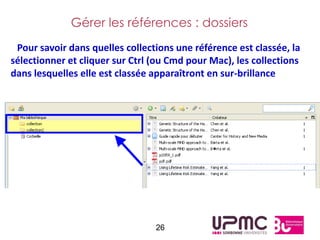 Gérer les références : dossiers
 Pour savoir dans quelles collections une référence est classée, la
sélectionner et cliquer sur Ctrl (ou Cmd pour Mac), les collections
dans lesquelles elle est classée apparaîtront en sur-brillance




                                 26
 